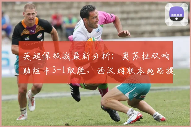 英超保级战最新分析:奥苏拉双响助纽卡3-1取胜,西汉姆联本轮恐提前降级