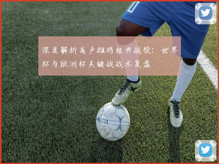 深度解析高卢雄鸡经典战役：世界杯与欧洲杯关键战战术复盘
