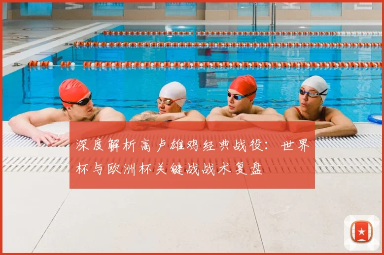 深度解析高卢雄鸡经典战役:世界杯与欧洲杯关键战战术复盘