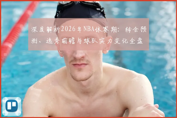 深度解析2026年NBA休赛期：转会预测、选秀前瞻与球队实力变化全盘点