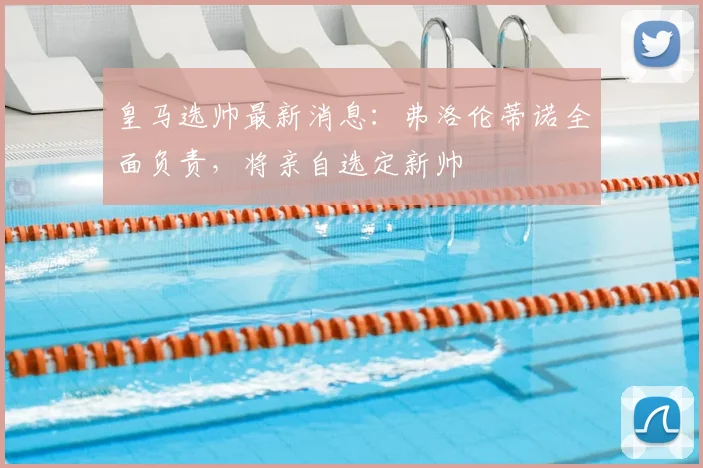 皇马选帅最新消息：弗洛伦蒂诺全面负责，将亲自选定新帅