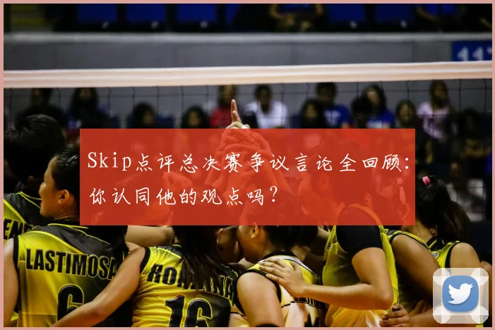 Skip点评总决赛争议言论全回顾：你认同他的观点吗？